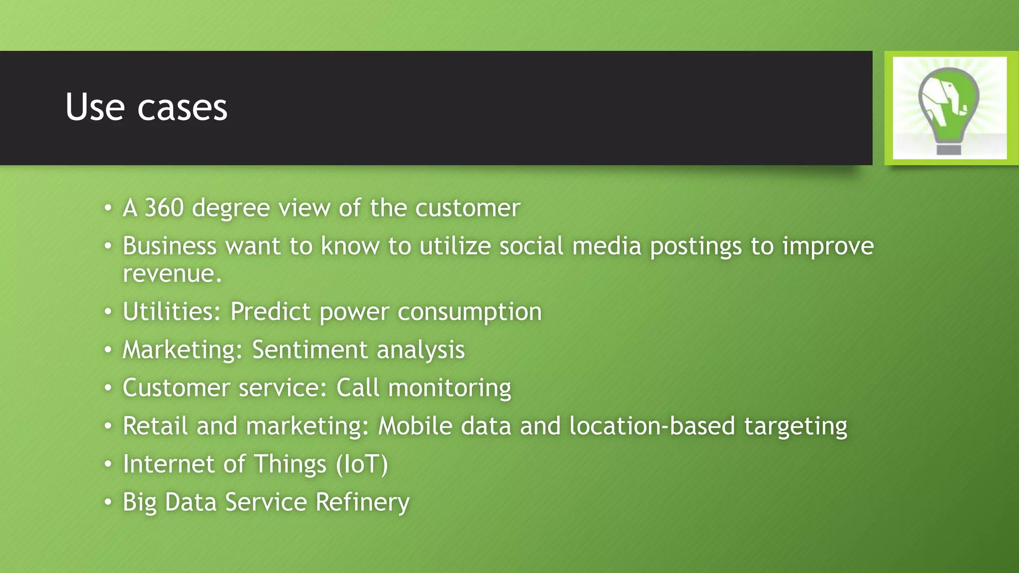 Use cases
• A 360 degree view of the customer
• Business want to know to utilize social media postings to improve
revenue.
• Utilities: Predict power consumption
• Marketing: Sentiment analysis
• Customer service: Call monitoring
• Retail and marketing: Mobile data and location-based targeting
• Internet of Things (IoT)
• Big Data Service Refinery
 