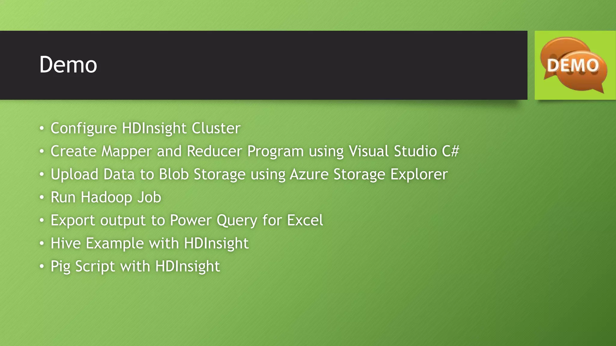 Demo
• Configure HDInsight Cluster
• Create Mapper and Reducer Program using Visual Studio C#
• Upload Data to Blob Storage using Azure Storage Explorer
• Run Hadoop Job
• Export output to Power Query for Excel
• Hive Example with HDInsight
• Pig Script with HDInsight
 
