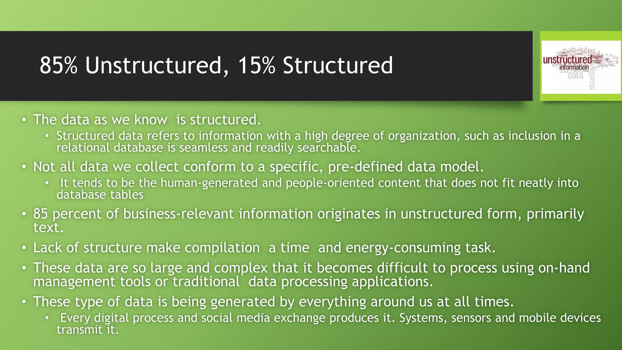 85% Unstructured, 15% Structured
• The data as we know is structured.
• Structured data refers to information with a high degree of organization, such as inclusion in a
relational database is seamless and readily searchable.
• Not all data we collect conform to a specific, pre-defined data model.
• It tends to be the human-generated and people-oriented content that does not fit neatly into
database tables
• 85 percent of business-relevant information originates in unstructured form, primarily
text.
• Lack of structure make compilation a time and energy-consuming task.
• These data are so large and complex that it becomes difficult to process using on-hand
management tools or traditional data processing applications.
• These type of data is being generated by everything around us at all times.
• Every digital process and social media exchange produces it. Systems, sensors and mobile devices
transmit it.
 