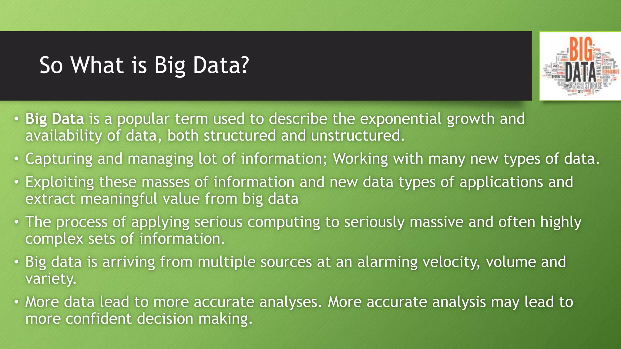So What is Big Data?
• Big Data is a popular term used to describe the exponential growth and
availability of data, both structured and unstructured.
• Capturing and managing lot of information; Working with many new types of data.
• Exploiting these masses of information and new data types of applications and
extract meaningful value from big data
• The process of applying serious computing to seriously massive and often highly
complex sets of information.
• Big data is arriving from multiple sources at an alarming velocity, volume and
variety.
• More data lead to more accurate analyses. More accurate analysis may lead to
more confident decision making.
 