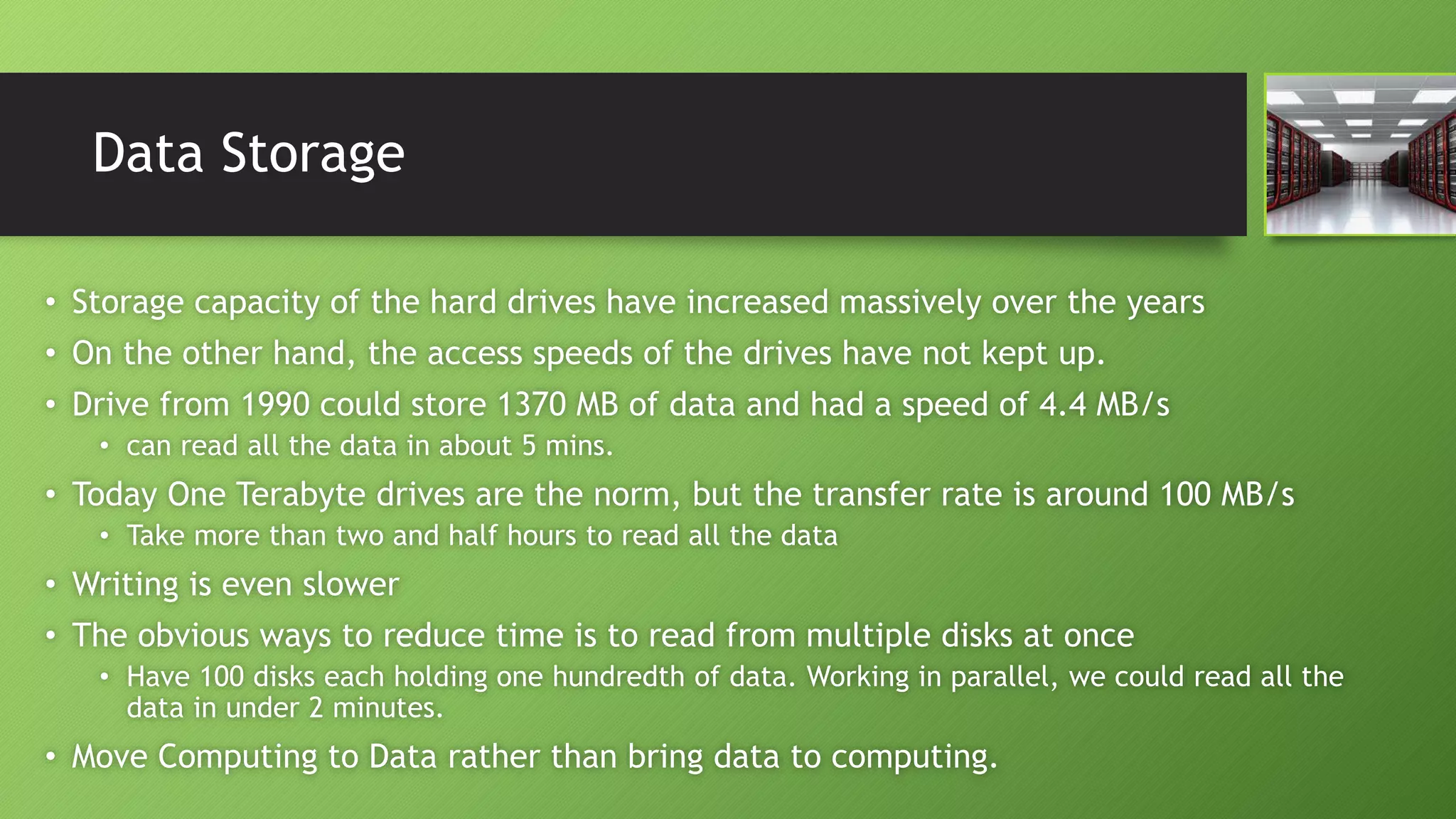 Data Storage
• Storage capacity of the hard drives have increased massively over the years
• On the other hand, the access speeds of the drives have not kept up.
• Drive from 1990 could store 1370 MB of data and had a speed of 4.4 MB/s
• can read all the data in about 5 mins.
• Today One Terabyte drives are the norm, but the transfer rate is around 100 MB/s
• Take more than two and half hours to read all the data
• Writing is even slower
• The obvious ways to reduce time is to read from multiple disks at once
• Have 100 disks each holding one hundredth of data. Working in parallel, we could read all the
data in under 2 minutes.
• Move Computing to Data rather than bring data to computing.
 
