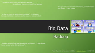 Big Data
Hadoop
Tomy Rhymond | Sr. Consultant | HMB Inc. | ttr@hmbnet.com | 614.432.9492
“Torture the data, and it will confess to anything.”
-Ronald Coase, Economics, Nobel Prize Laureate
"The goal is to turn data into information, and information
into insight." – Carly Fiorina
"Data are becoming the new raw material of business." – Craig Mundie,
Senior Advisor to the CEO at Microsoft.
“In God we trust. All others must bring data.” – W. Edwards
Deming, statistician, professor, author, lecturer, and consultant.
 