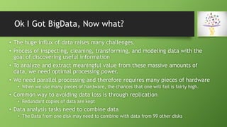 Ok I Got BigData, Now what?
• The huge influx of data raises many challenges.
• Process of inspecting, cleaning, transforming, and modeling data with the
goal of discovering useful information
• To analyze and extract meaningful value from these massive amounts of
data, we need optimal processing power.
• We need parallel processing and therefore requires many pieces of hardware
• When we use many pieces of hardware, the chances that one will fail is fairly high.
• Common way to avoiding data loss is through replication
• Redundant copies of data are kept
• Data analysis tasks need to combine data
• The Data from one disk may need to combine with data from 99 other disks
 