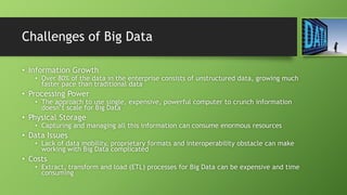 Challenges of Big Data
• Information Growth
• Over 80% of the data in the enterprise consists of unstructured data, growing much
faster pace than traditional data
• Processing Power
• The approach to use single, expensive, powerful computer to crunch information
doesn’t scale for Big Data
• Physical Storage
• Capturing and managing all this information can consume enormous resources
• Data Issues
• Lack of data mobility, proprietary formats and interoperability obstacle can make
working with Big Data complicated
• Costs
• Extract, transform and load (ETL) processes for Big Data can be expensive and time
consuming
 
