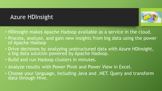 Azure HDInsight
• HDInsight makes Apache Hadoop available as a service in the cloud.
• Process, analyze, and gain new insights from big data using the power
of Apache Hadoop
• Drive decisions by analyzing unstructured data with Azure HDInsight,
a big data solution powered by Apache Hadoop.
• Build and run Hadoop clusters in minutes.
• Analyze results with Power Pivot and Power View in Excel.
• Choose your language, including Java and .NET. Query and transform
data through Hive.
 