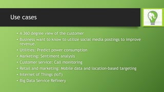 Use cases
• A 360 degree view of the customer
• Business want to know to utilize social media postings to improve
revenue.
• Utilities: Predict power consumption
• Marketing: Sentiment analysis
• Customer service: Call monitoring
• Retail and marketing: Mobile data and location-based targeting
• Internet of Things (IoT)
• Big Data Service Refinery
 