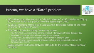 Huston, we have a “Data” problem.
• IDC estimate put the size of the “digital universe” at 40 zettabytes (ZB) by
2020, which is 50-fold growth from the beginning of 2010.
• By 2020, emerging markets will supplant the developed world as the main
producer of the world’s data.
• This flood of data is coming from many source.
• The New York Stock Exchange generates about 1 terabytes of trade data per day
• Facebook hosts approximately one petabyte of storage
• The Hadron Collider produce about 15 petabytes of data per year
• Internet Archives stores around 2 petabytes of data and growing at a rate of 20
terabytes per month.
• Mobile devices and Social Network attribute to the exponential growth of
the data.
 