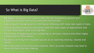 So What is Big Data?
• Big Data is a popular term used to describe the exponential growth and
availability of data, both structured and unstructured.
• Capturing and managing lot of information; Working with many new types of data.
• Exploiting these masses of information and new data types of applications and
extract meaningful value from big data
• The process of applying serious computing to seriously massive and often highly
complex sets of information.
• Big data is arriving from multiple sources at an alarming velocity, volume and
variety.
• More data lead to more accurate analyses. More accurate analysis may lead to
more confident decision making.
 