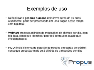 Exemplos de uso 
● Decodificar o genoma humano demorava cerca de 10 anos; 
atualmente, pode ser processado em uma fração desse tempo 
com big data; 
● Walmart processa milhões de transações de clientes por dia, com 
big data, consegue identificar padrões de fraudes quase que 
imediatamente; 
● FICO (inclui sistema de deteção de fraudes em cartão de crédito) 
consegue processar mais de 2 bilhões de transações por dia; 
 