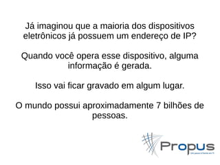 Já imaginou que a maioria dos dispositivos 
eletrônicos já possuem um endereço de IP? 
Quando você opera esse dispositivo, alguma 
informação é gerada. 
Isso vai ficar gravado em algum lugar. 
O mundo possui aproximadamente 7 bilhões de 
pessoas. 
 