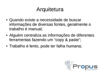 Arquitetura 
● Quando existe a necessidade de buscar 
informações de diversas fontes, geralmente o 
trabalho é manual; 
● Alguém centraliza as informações de diferentes 
ferramentas fazendo um “copy & paste”; 
● Trabalho é lento, pode ter falha humana; 
 