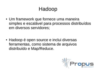 Hadoop 
● Um framework que fornece uma maneira 
simples e escalável para processos distribuídos 
em diversos servidores; 
● Hadoop é open source e inclui diversas 
ferramentas, como sistema de arquivos 
distribuído e Map/Reduce. 
 