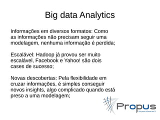 Big data Analytics 
Informações em diversos formatos: Como 
as informações não precisam seguir uma 
modelagem, nenhuma informação é perdida; 
Escalável: Hadoop já provou ser muito 
escalável, Facebook e Yahoo! são dois 
cases de sucesso; 
Novas descobertas: Pela flexibilidade em 
cruzar informações, é simples conseguir 
novos insights, algo complicado quando está 
preso a uma modelagem; 
 