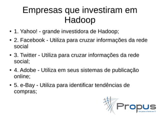 Empresas que investiram em 
Hadoop 
● 1. Yahoo! - grande investidora de Hadoop; 
● 2. Facebook - Utiliza para cruzar informações da rede 
social 
● 3. Twitter - Utiliza para cruzar informações da rede 
social; 
● 4. Adobe - Utiliza em seus sistemas de publicação 
online; 
● 5. e-Bay - Utiliza para identificar tendências de 
compras; 
 