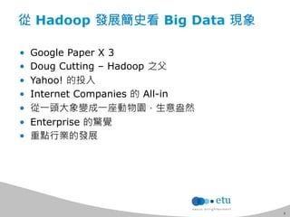 5 
從 Hadoop 發展簡史看 Big Data 現象 
• Google Paper X 3 
• Doug Cutting – Hadoop 之父 
• Yahoo! 的投入 
• Internet Companies 的 All-in 
• 從一頭大象變成一座動物園，生意盎然 
• Enterprise 的驚覺 
• 重點行業的發展 
 