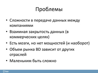 Проблемы 
• Сложности в передаче данных между 
компаниями 
• Взаимная закрытость данных (в 
коммерческих целях) 
• Есть мозги, но нет мощностей (и наоборот) 
• Объем рынка BD зависит от других 
отраслей 
• Маленьким быть сложно 
 