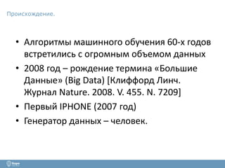 Происхождение. 
• Алгоритмы машинного обучения 60-х годов 
встретились с огромным объемом данных 
• 2008 год – рождение термина «Большие 
Данные» (Big Data) [Клиффорд Линч. 
Журнал Nature. 2008. V. 455. N. 7209] 
• Первый IPHONE (2007 год) 
• Генератор данных – человек. 
 