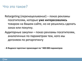 Что это такое? 
Retargeting (перенацеливание) – показ рекламы 
посетителям, которые уже интересовались 
товаром на Вашем сайте, но не решились сделать 
заказ или покупку. 
Аудиторные закупки – показ рекламы посетителям, 
аналогичных по параметрам тем, кого мы 
догоняем по ретаргетингу 
- В Яндексе таргетинг происходит по ~400 000 параметров 
 