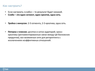 Как настроить? 
• Если настроить «слабо» – то результат будет никакой. 
• Слабо – это один сегмент, один креатив, одна сеть. 
• Тройка с минусом: 2-3 сегмента, 2-3 креатива, одна сеть. 
• Пятерка с плюсом: десятки и сотни аудиторий, кросс- 
креативы (регламентированные связи между ЦА банковских 
продуктов), все возможные сети для ретаргетинга с 
исключением неэффективных отношений. 
 