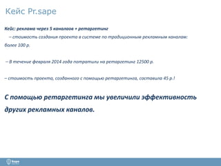 Кейс Pr.sape 
Кейс: реклама через 5 каналаов + ретаргетинг 
– стоимость создания проекта в системе по традиционным рекламным каналам: 
более 100 р. 
– В течение февраля 2014 года потратили на ретаргетинг 12500 р. 
– стоимость проекта, созданного с помощью ретаргетинга, составила 45 р.! 
С помощью ретаргетинга мы увеличили эффективность 
других рекламных каналов. 
 