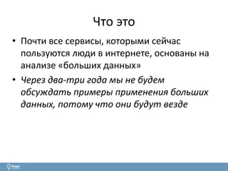Что это 
• Почти все сервисы, которыми сейчас 
пользуются люди в интернете, основаны на 
анализе «больших данных» 
• Через два-три года мы не будем 
обсуждать примеры применения больших 
данных, потому что они будут везде 
 