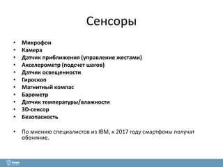 Сенсоры 
• Микрофон 
• Камера 
• Датчик приближения (управление жестами) 
• Акселерометр (подсчет шагов) 
• Датчик освещенности 
• Гироскоп 
• Магнитный компас 
• Барометр 
• Датчик температуры/влажности 
• 3D-сенсор 
• Безопасность 
• По мнению специалистов из IBM, к 2017 году смартфоны получат 
обоняние. 
 