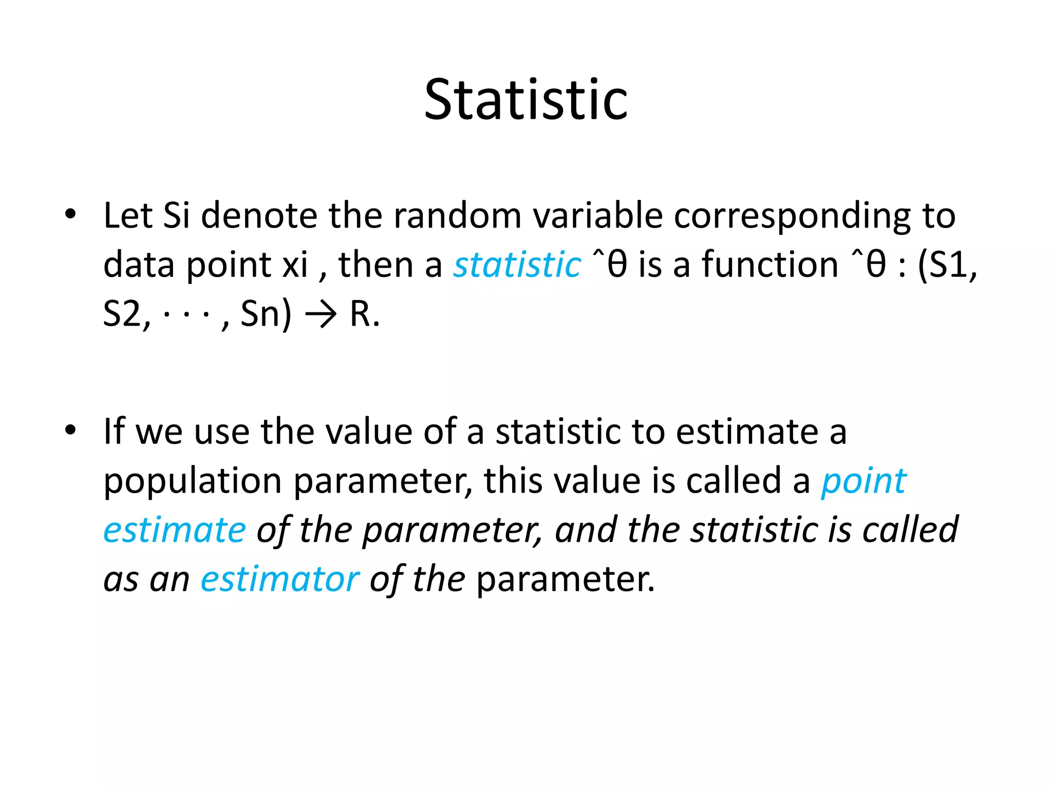 Statistic 
•Let Si denote the random variable corresponding to data point xi , then a statisticˆθ is a function ˆθ : (S1, S2, · · · , Sn) → R. 
•If we use the value of a statistic to estimate a population parameter, this value is called a point estimateof the parameter, and the statistic is called as an estimatorof the parameter.  