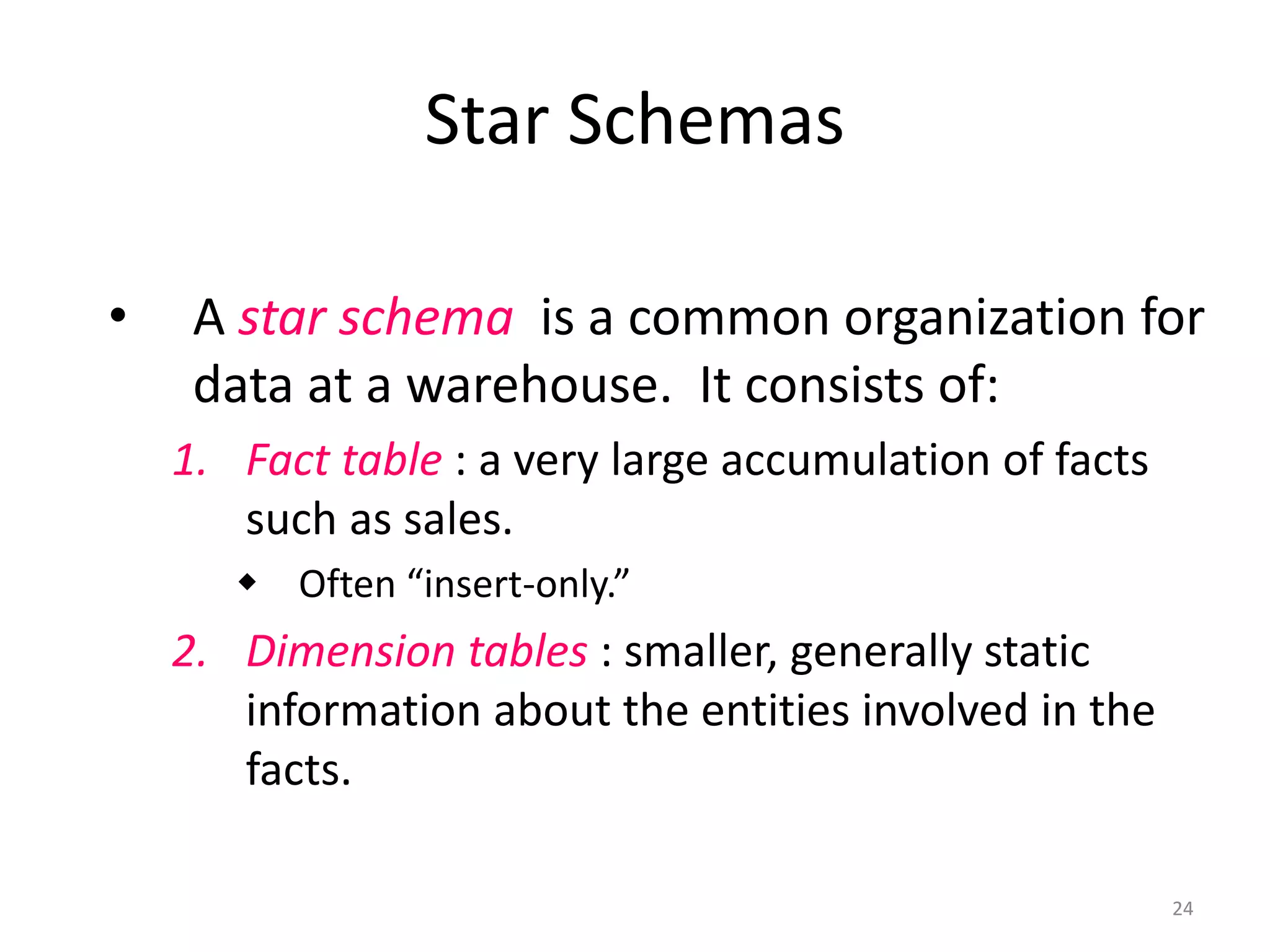 24 
Star Schemas 
•A star schemais a common organization for data at a warehouse. It consists of: 
1.Fact table: a very large accumulation of facts such as sales. 
Often “insert-only.” 
2.Dimension tables: smaller, generally static information about the entities involved in the facts.  