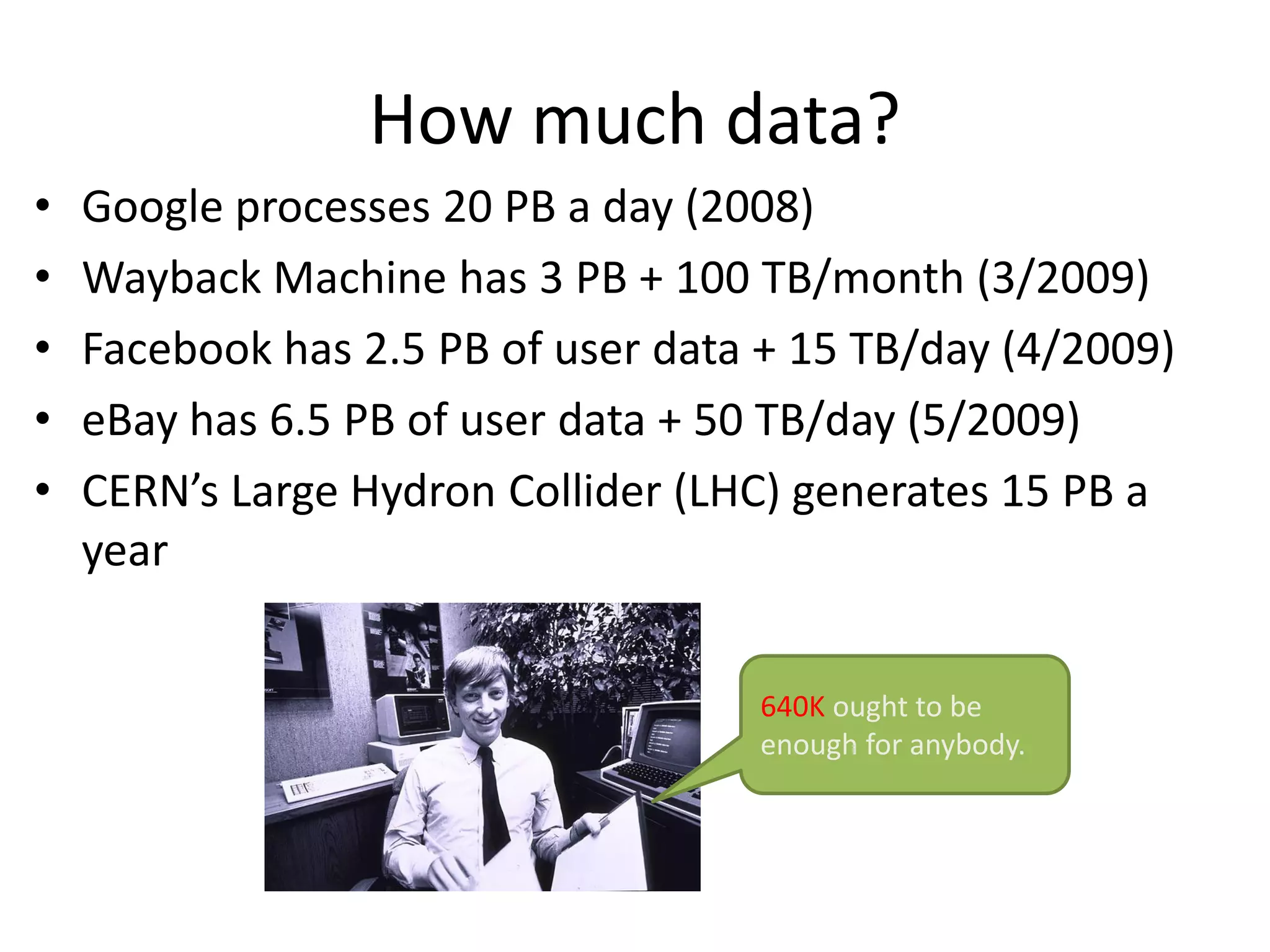 How much data? 
•Google processes 20 PB a day (2008) 
•Wayback Machine has 3 PB + 100 TB/month (3/2009) 
•Facebook has 2.5 PB of user data + 15 TB/day (4/2009) 
•eBay has 6.5 PB of user data + 50 TB/day (5/2009) 
•CERN’s Large HydronCollider (LHC) generates 15 PB a year 
640Kought to be enough for anybody.  