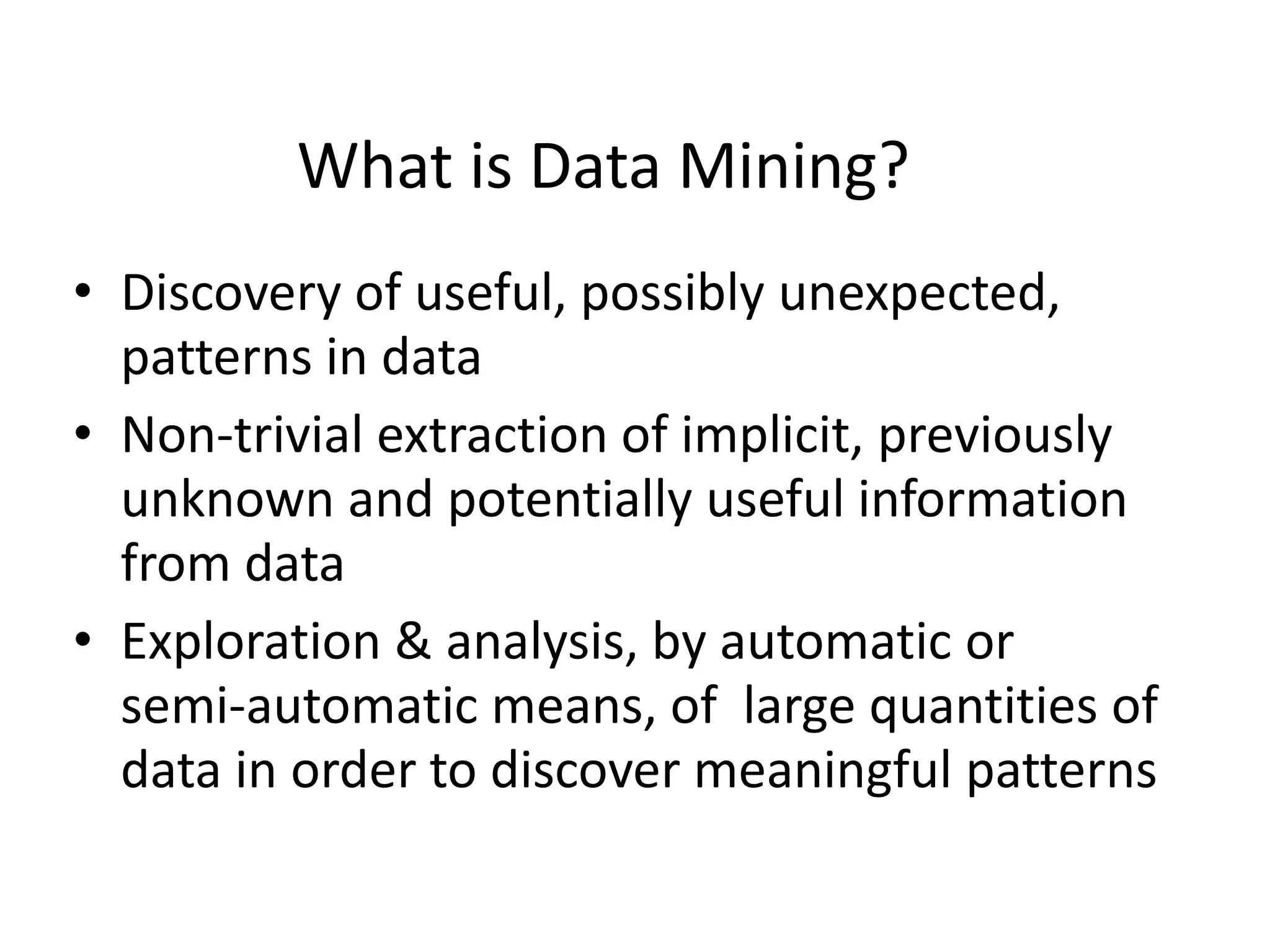 What is Data Mining? 
•Discovery of useful, possibly unexpected, patterns in data 
•Non-trivial extraction of implicit, previously unknown and potentially useful information from data 
•Exploration & analysis, by automatic or semi-automatic means, of large quantities of data in order to discover meaningful patterns  