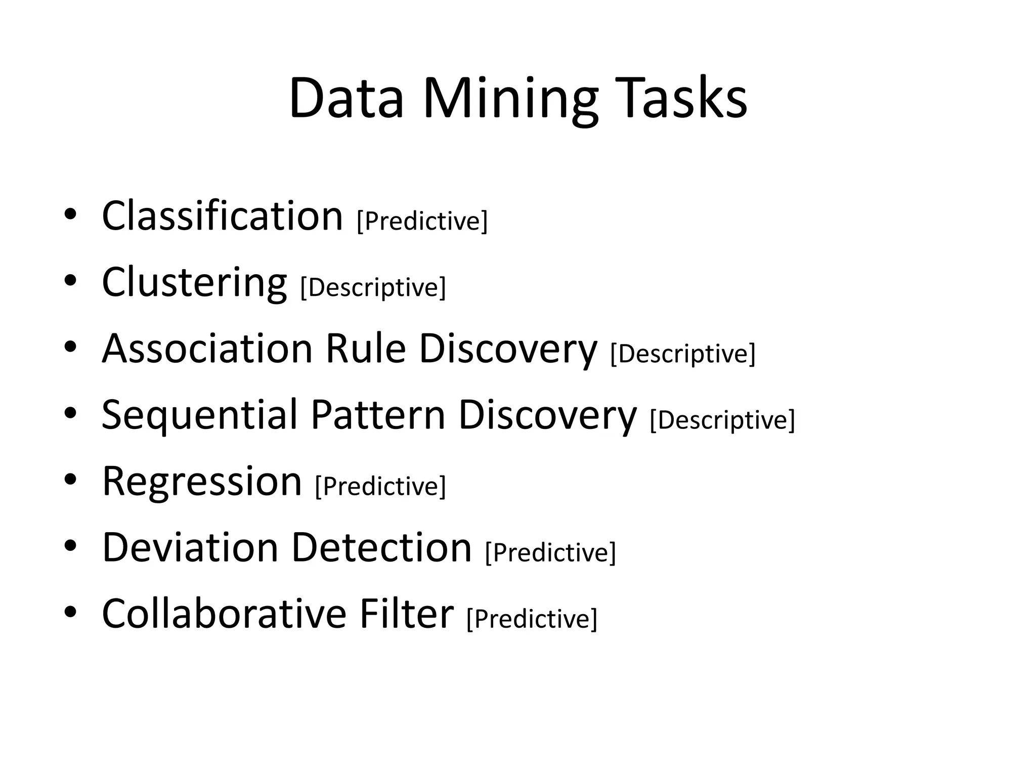 Data Mining Tasks 
•Classification [Predictive] 
•Clustering [Descriptive] 
•Association Rule Discovery [Descriptive] 
•Sequential Pattern Discovery [Descriptive] 
•Regression [Predictive] 
•Deviation Detection [Predictive] 
•Collaborative Filter [Predictive]  