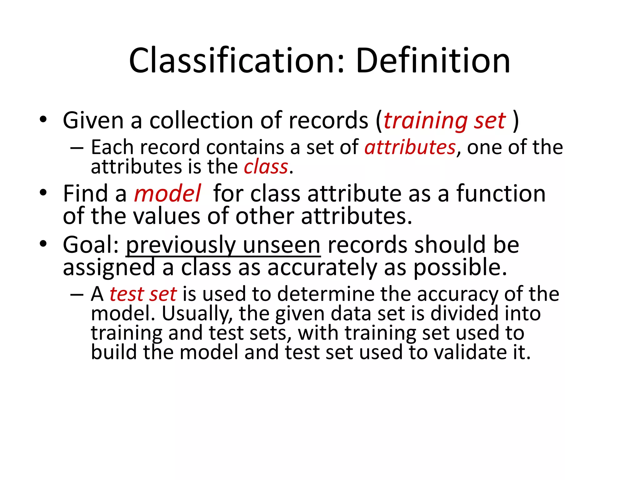 Classification: Definition 
•Given a collection of records (training set ) 
–Each record contains a set of attributes, one of the attributes is the class. 
•Find a modelfor class attribute as a function of the values of other attributes. 
•Goal: previously unseenrecords should be assigned a class as accurately as possible. 
–A test setis used to determine the accuracy of the model. Usually, the given data set is divided into training and test sets, with training set used to build the model and test set used to validate it.  