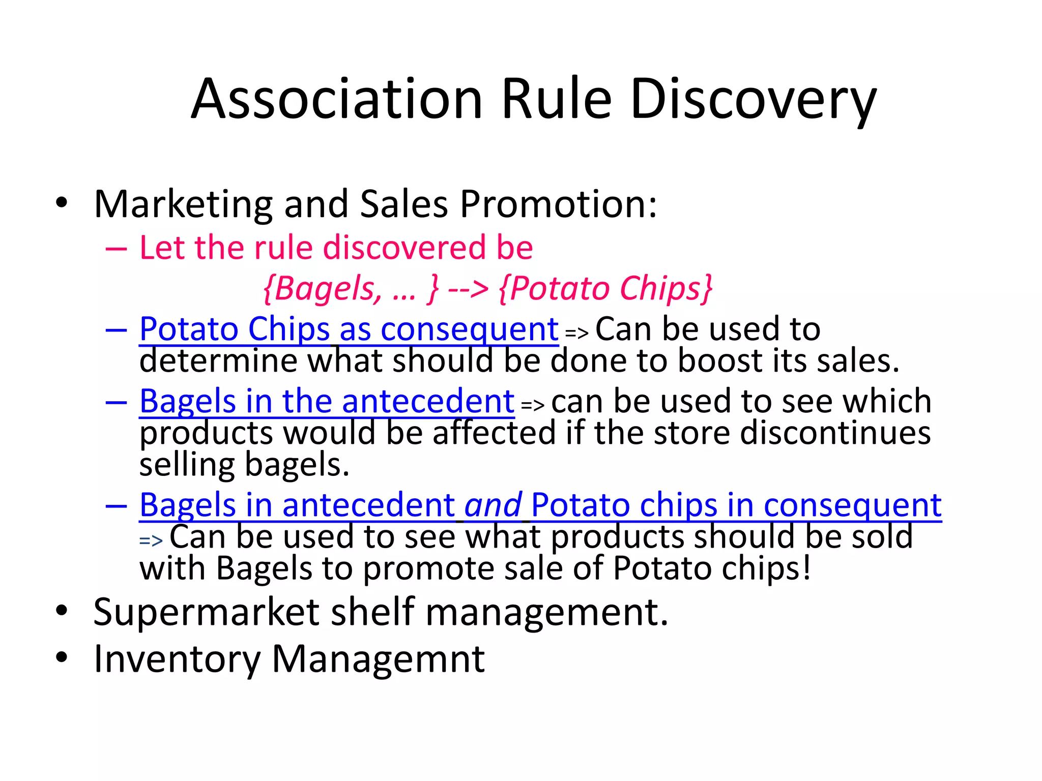 Association Rule Discovery 
•Marketing and Sales Promotion: 
–Let the rule discovered be 
{Bagels, … } --> {Potato Chips} 
–Potato Chipsas consequent=> Can be used to determine what should be done to boost its sales. 
–Bagels in the antecedent=> can be used to see which products would be affected if the store discontinues selling bagels. 
–Bagels in antecedentandPotato chips in consequent=> Can be used to see what products should be sold with Bagels to promote sale of Potato chips! 
•Supermarket shelf management. 
•Inventory Managemnt  
