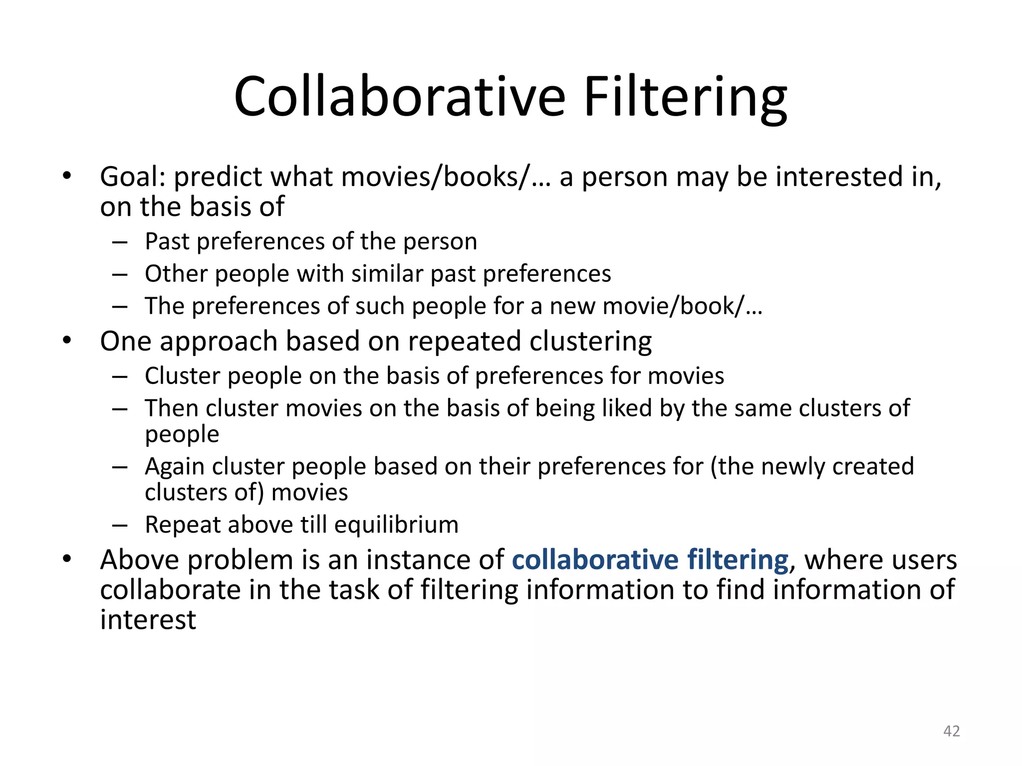 Collaborative Filtering 
•Goal: predict what movies/books/… a person may be interested in, on the basis of 
–Past preferences of the person 
–Other people with similar past preferences 
–The preferences of such people for a new movie/book/… 
•One approach based on repeated clustering 
–Cluster people on the basis of preferences for movies 
–Then cluster movies on the basis of being liked by the same clusters of people 
–Again cluster people based on their preferences for (the newly created clusters of) movies 
–Repeat above till equilibrium 
•Above problem is an instance of collaborative filtering, where users collaborate in the task of filtering information to find information of interest 
42 
 