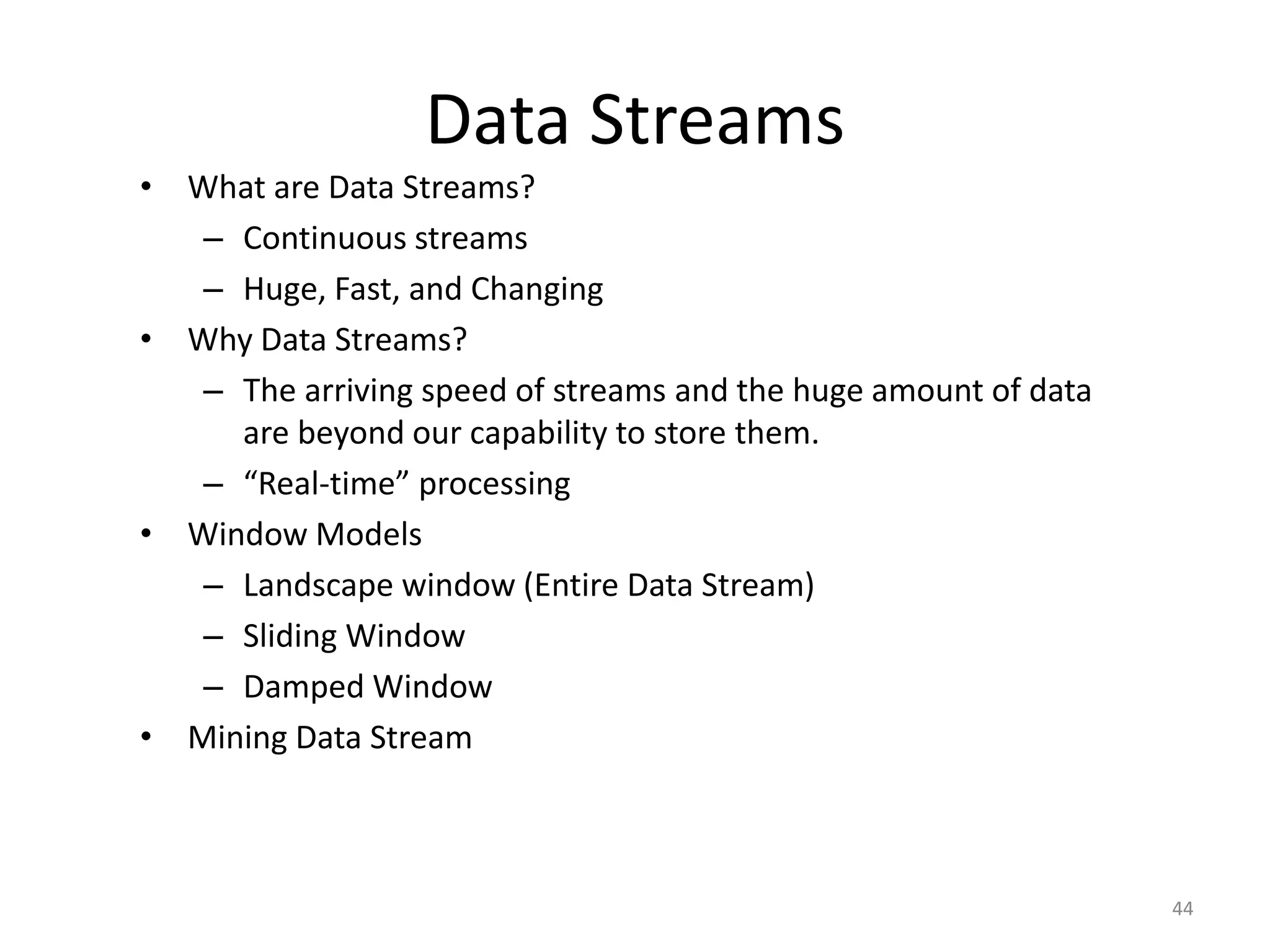 Data Streams 
•What are Data Streams? 
–Continuous streams 
–Huge, Fast, and Changing 
•Why Data Streams? 
–The arriving speed of streams and the huge amount of data are beyond our capability to store them. 
–“Real-time” processing 
•Window Models 
–Landscape window (Entire Data Stream) 
–Sliding Window 
–Damped Window 
•Mining Data Stream 
44 
 