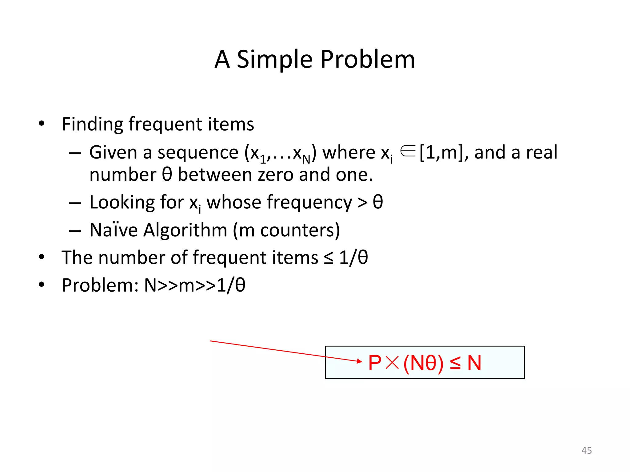 A Simple Problem 
•Finding frequent items 
–Given a sequence (x1,…xN) where xi∈[1,m], and a real number θbetween zero and one. 
–Looking for xiwhose frequency > θ 
–Naïve Algorithm (m counters) 
•The number of frequent items ≤ 1/θ 
•Problem: N>>m>>1/θ 
45 
P×(Nθ) ≤ N  