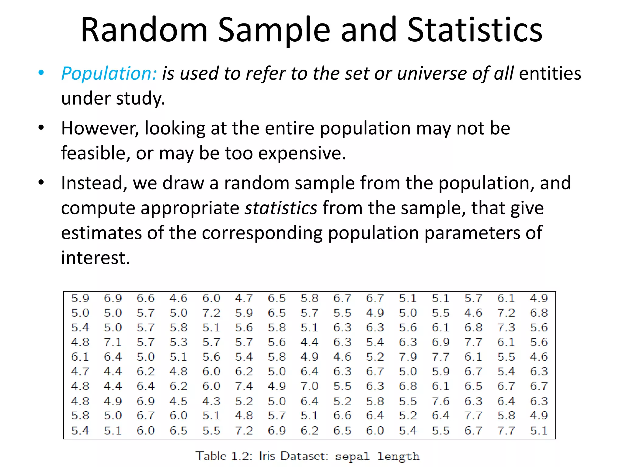 Random Sample and Statistics 
•Population:is used to refer to the set or universe of all entities under study. 
•However, looking at the entire population may not be feasible, or may be too expensive. 
•Instead, we draw a random sample from the population, and compute appropriate statistics from the sample, that give estimates of the corresponding population parameters of interest.  