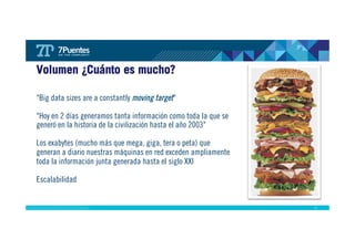 17 
Volumen ¿Cuánto es mucho? 
"Big data sizes are a constantly moving target" 
"Hoy en 2 días generamos tanta información como toda la que se 
generó en la historia de la civilización hasta el año 2003" 
Los exabytes (mucho más que mega, giga, tera o peta) que 
generan a diario nuestras máquinas en red exceden ampliamente 
toda la información junta generada hasta el siglo XXI 
Escalabilidad 
 