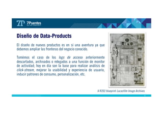 27 
Diseño de Data-Products 
El diseño de nuevos productos es en sí una aventura ya que 
debemos ampliar las fronteras del negocio conocido. 
Tomémos el caso de los logs de acceso: anteriormente 
descartados, archivados o relegados a una función de monitor 
de actividad; hoy en día son la base para realizar análisis de 
click-stream, mejorar la usabilidad y experiencia de usuario, 
inducir patrones de consumo, personalización, etc. 
A R2D2 blueprint Lucasfilm Image Archives 
 