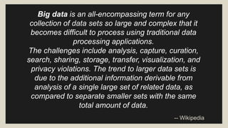 Big data is an all-encompassing term for any 
collection of data sets so large and complex that it 
becomes difficult to process using traditional data 
processing applications. 
The challenges include analysis, capture, curation, 
search, sharing, storage, transfer, visualization, and 
privacy violations. The trend to larger data sets is 
due to the additional information derivable from 
analysis of a single large set of related data, as 
compared to separate smaller sets with the same 
total amount of data. 
-- Wikipedia 
 