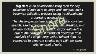 Big data is an all-encompassing term for any 
collection of data sets so large and complex that it 
becomes difficult to process using traditional data 
processing applications. 
The challenges include analysis, capture, curation, 
search, sharing, storage, transfer, visualization, and 
privacy violations. The trend to larger data sets is 
due to the additional information derivable from 
analysis of a single large set of related data, as 
compared to separate smaller sets with the same 
total amount of data. 
-- Wikipedia 
 