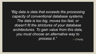 “Big data is data that exceeds the processing 
capacity of conventional database systems. 
The data is too big, moves too fast, or 
doesn't fit the strictures of your database 
architectures. To gain value from this data, 
you must choose an alternative way to 
process it.” -- O’Reilly 
 