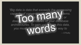 “Big data is data that exceeds the processing 
capacity of conventional database systems. 
The data is too big, moves too fast, or 
doesn't fit the strictures of your database 
architectures. To gain value from this data, 
you must choose an alternative way to 
process it.” -- O’Reilly 
 