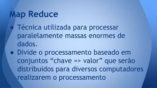 Map Reduce 
● Técnica utilizada para processar 
paralelamente massas enormes de 
dados. 
● Divide o processamento baseado em 
conjuntos “chave => valor” que serão 
distribuidos para diversos computadores 
realizarem o processamento 
 
