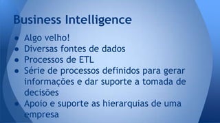 Business Intelligence 
● Algo velho! 
● Diversas fontes de dados 
● Processos de ETL 
● Série de processos definidos para gerar 
informações e dar suporte a tomada de 
decisões 
● Apoio e suporte as hierarquias de uma 
empresa 
 