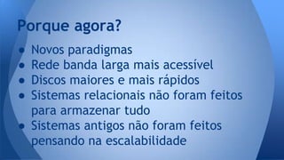 Porque agora? 
● Novos paradigmas 
● Rede banda larga mais acessível 
● Discos maiores e mais rápidos 
● Sistemas relacionais não foram feitos 
para armazenar tudo 
● Sistemas antigos não foram feitos 
pensando na escalabilidade 
 