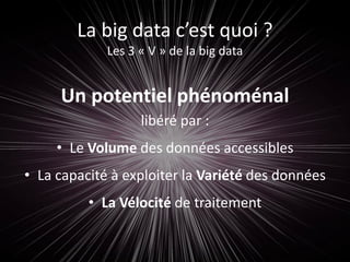 La big data c’est quoi ?
Les 3 « V » de la big data
Un potentiel phénoménal
libéré par :
• Le Volume des données accessibles
• La capacité à exploiter la Variété des données
• La Vélocité de traitement
 