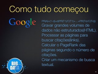 Como tudo começou
PR(A)=(1-d)+d(PR(T1)/C(T1)+…+PR(Tn)/C(Tn)))
Gravar grandes volumes de
dados não estruturados(HTML).
Processar as páginas para
buscar citações(links).
Calcular o PageRank das
páginas segundo o número de
citações.
Criar um mecanismo de busca
textual.
13
 