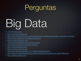 • Links Interessantes:
• http://ohundo.tempsite.ws
• http://www.cloudera.com/content/cloudera/en/downloads/quickstart_vms/cdh-5-3-x.html
• https://www.vagrantup.com/downloads.html
• https://www.hashicorp.com
• https://www.virtualbox.org/wiki/Downloads
• http://hortonworks.com/hdp/downloads/
• http://mahout.apache.org/
• https://crunch.apache.org/
• http://avro.apache.org/docs/1.7.7/gettingstartedjava.html
• http://hadoop.apache.org/docs/current/hadoop-yarn/hadoop-yarn-site/YARN.html
• http://bigtop.apache.org/
Big Data
27
Perguntas
 