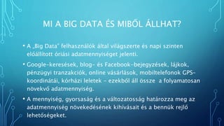 MI A BIG DATA ÉS MIBŐL ÁLLHAT?
• A „Big Data” felhasználók által világszerte és napi szinten
előállított óriási adatmennyiséget jelenti.
• Google-keresések, blog- és Facebook-bejegyzések, lájkok,
pénzügyi tranzakciók, online vásárlások, mobiltelefonok GPS-
koordinátái, kórházi leletek - ezekből áll össze a folyamatosan
növekvő adatmennyiség.
• A mennyiség, gyorsaság és a változatosság határozza meg az
adatmennyiség növekedésének kihívásait és a bennük rejlő
lehetőségeket.
 
